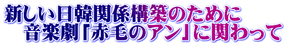 新しい日韓関係構築のために 　音楽劇「赤毛のアン」に関わって