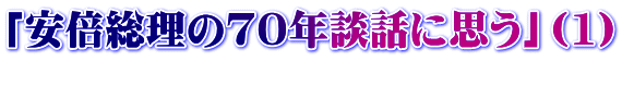 「安倍総理の７０年談話に思う」(1) 