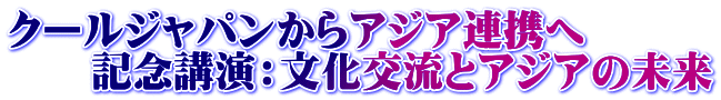 クールジャパンからアジア連携へ 　　記念講演：文化交流とアジアの未来