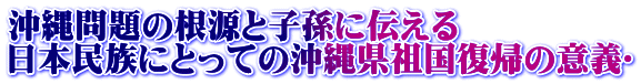 沖縄問題の根源と子孫に伝える  日本民族にとっての沖縄県祖国復帰の意義〜