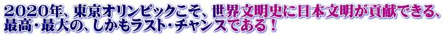 2020年、東京オリンピックこそ、世界文明史に日本文明が貢献できる、 最高・最大の、しかもラスト・チャンスである！