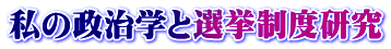 私の政治学と選挙制度研究