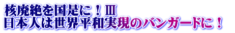 核廃絶を国是に！Ⅲ 日本人は世界平和実現のバンガードに！ 